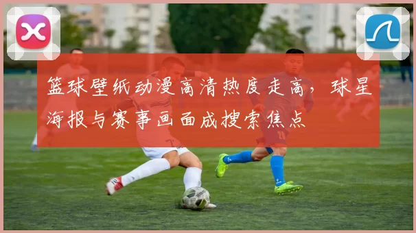 篮球壁纸动漫高清热度走高，球星海报与赛事画面成搜索焦点