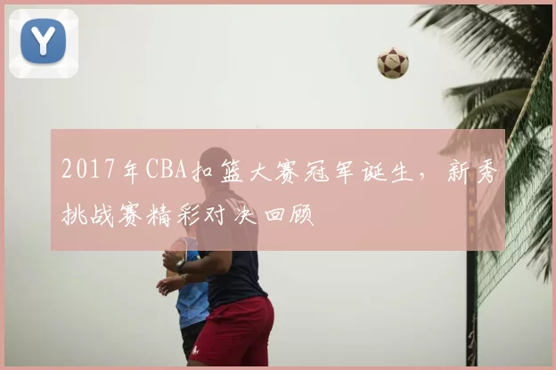 2017年CBA扣篮大赛冠军诞生,新秀挑战赛精彩对决回顾