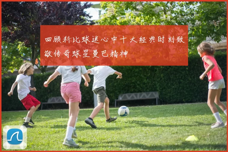 回顾科比球迷心中十大经典时刻致敬传奇球星曼巴精神