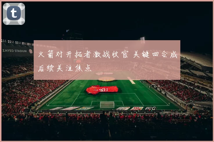 火箭对开拓者激战收官 关键回合成后续关注焦点