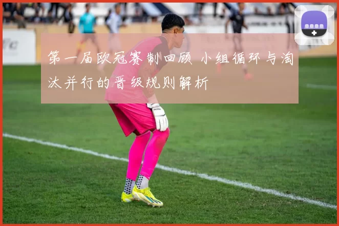 第一届欧冠赛制回顾 小组循环与淘汰并行的晋级规则解析