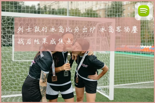 列士敦对冰岛比分出炉 冰岛客场鏖战后结果成焦点