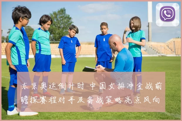 东京奥运倒计时 中国女排冲金战前瞻探赛程对手及备战策略亮点风向