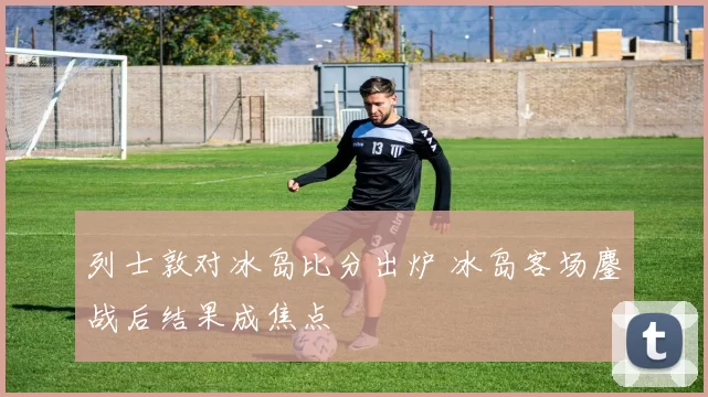列士敦对冰岛比分出炉 冰岛客场鏖战后结果成焦点