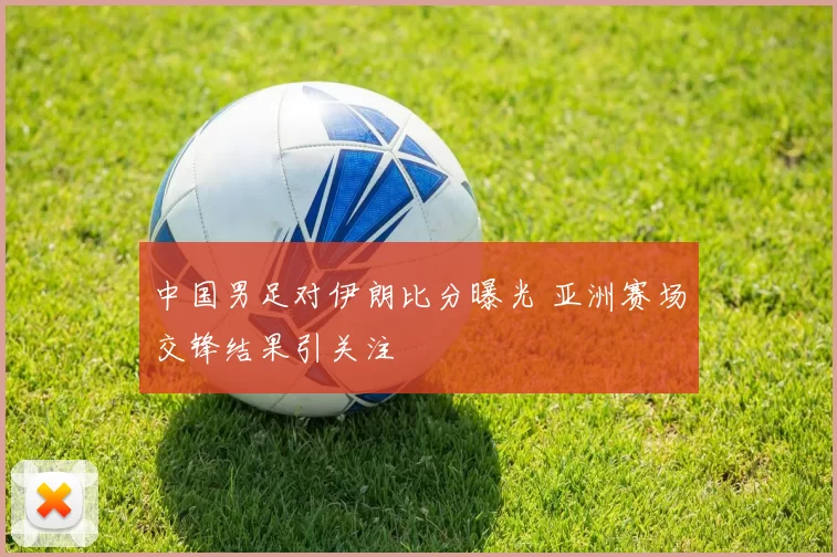 中国男足对伊朗比分曝光 亚洲赛场交锋结果引关注