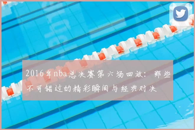 2016年nba总决赛第六场回放:那些不可错过的精彩瞬间与经典对决