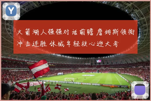 火箭湖人强强对话前瞻 詹姆斯领衔冲击连胜 休城年轻核心迎大考