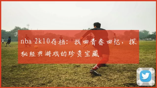nba 2k10存档:找回青春回忆,探秘经典游戏的珍贵宝藏