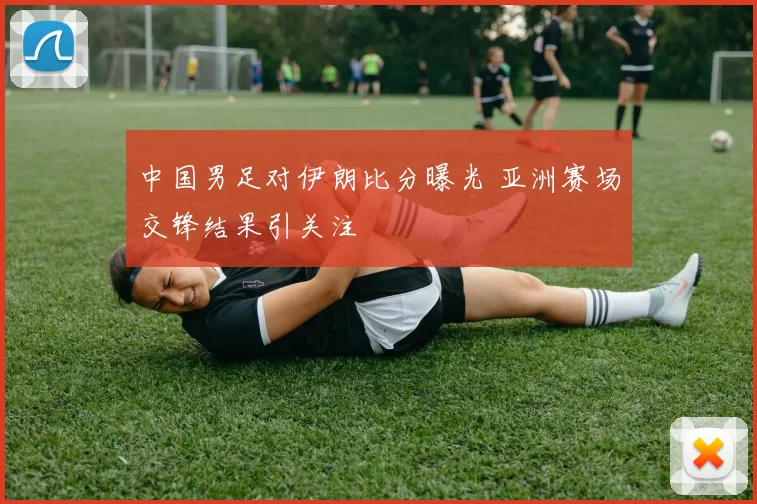 中国男足对伊朗比分曝光 亚洲赛场交锋结果引关注
