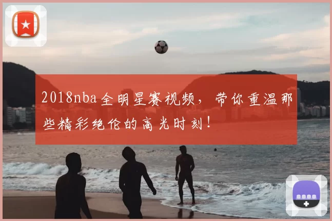 2018nba全明星赛视频，带你重温那些精彩绝伦的高光时刻！