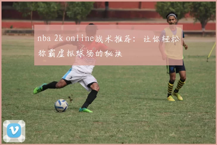nba 2k online战术推荐：让你轻松称霸虚拟球场的秘诀