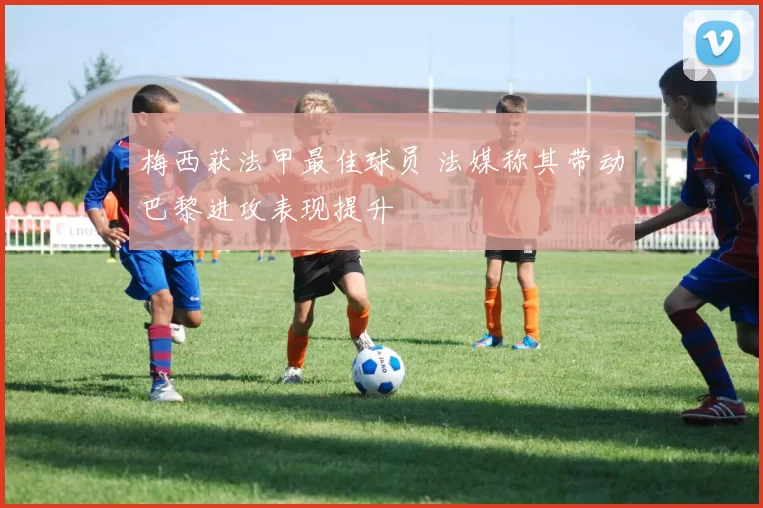 梅西获法甲最佳球员 法媒称其带动巴黎进攻表现提升