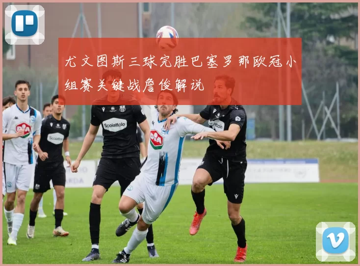 尤文图斯三球完胜巴塞罗那欧冠小组赛关键战詹俊解说