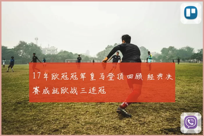17年欧冠冠军皇马登顶回顾 经典决赛成就欧战三连冠