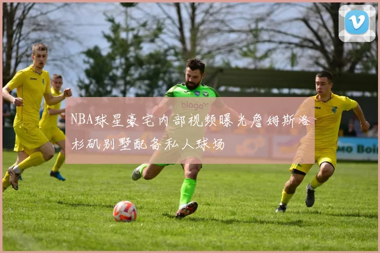 NBA球星豪宅内部视频曝光詹姆斯洛杉矶别墅配备私人球场