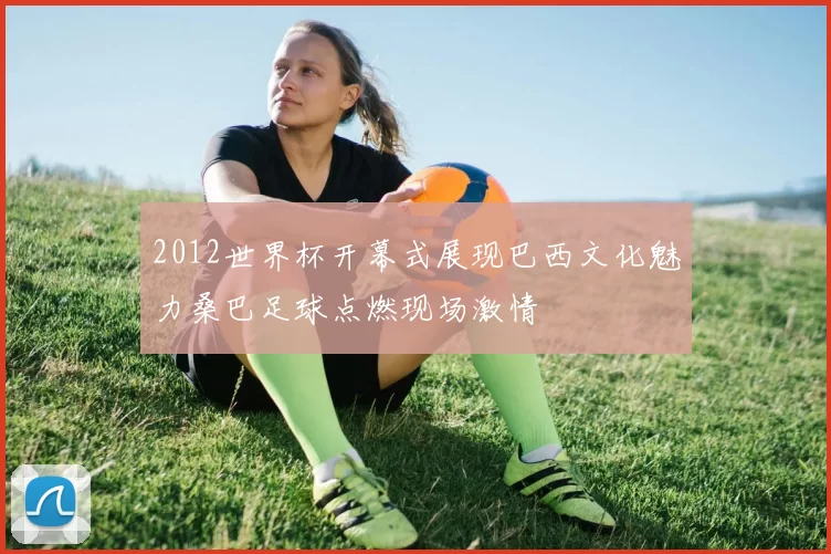 2012世界杯开幕式展现巴西文化魅力桑巴足球点燃现场激情