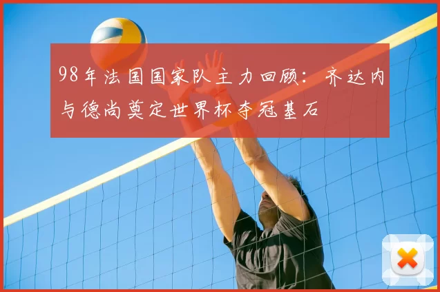 98年法国国家队主力回顾：齐达内与德尚奠定世界杯夺冠基石