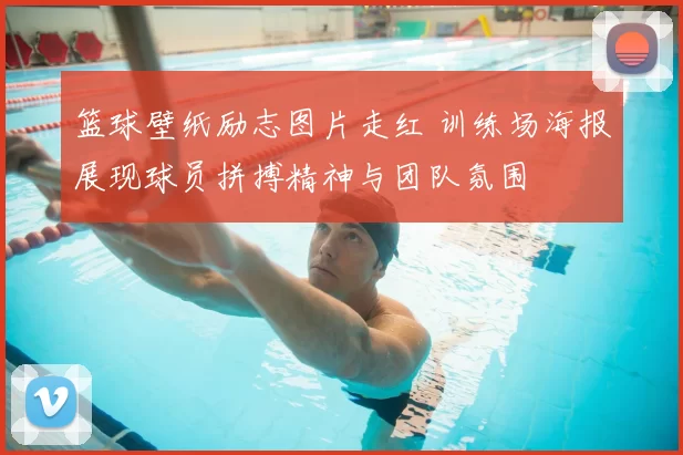 篮球壁纸励志图片走红 训练场海报展现球员拼搏精神与团队氛围