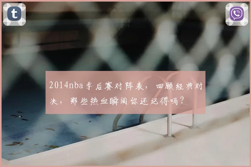 2014nba季后赛对阵表，回顾经典对决，那些热血瞬间你还记得吗？