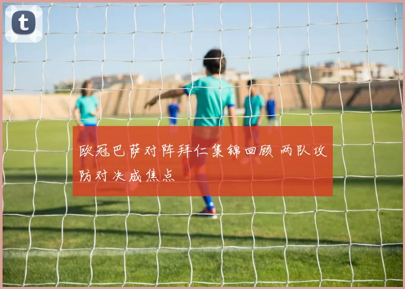 欧冠巴萨对阵拜仁集锦回顾 两队攻防对决成焦点