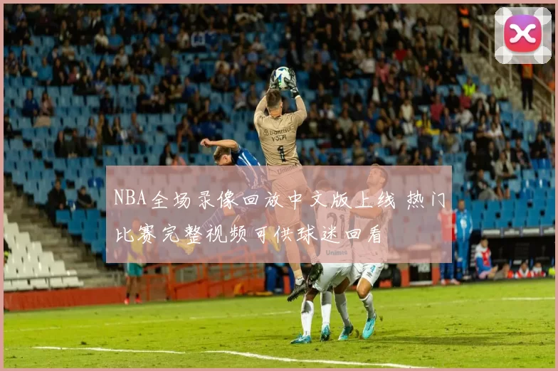 NBA全场录像回放中文版上线 热门比赛完整视频可供球迷回看
