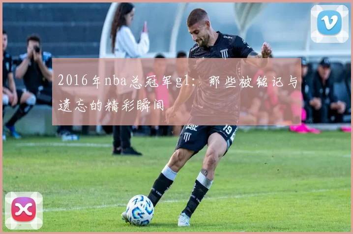 2016年nba总冠军g1:那些被铭记与遗忘的精彩瞬间