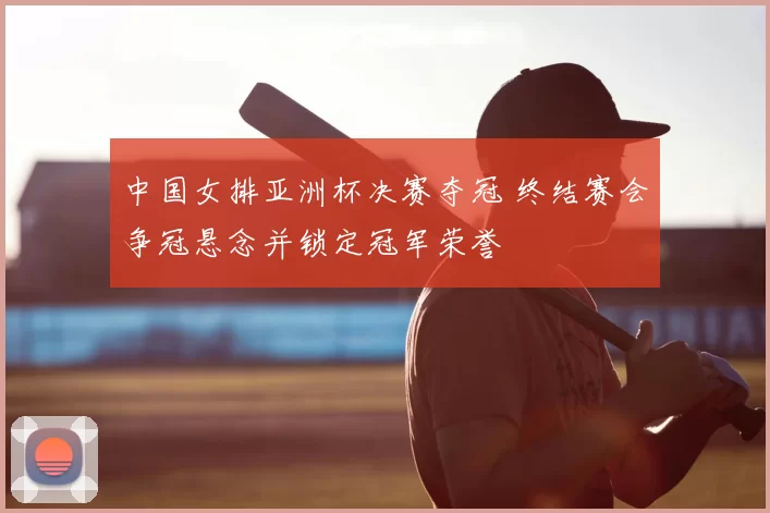 中国女排亚洲杯决赛夺冠 终结赛会争冠悬念并锁定冠军荣誉