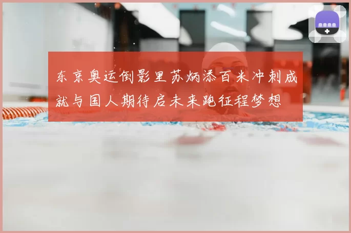 东京奥运倒影里苏炳添百米冲刺成就与国人期待启未来跑征程梦想