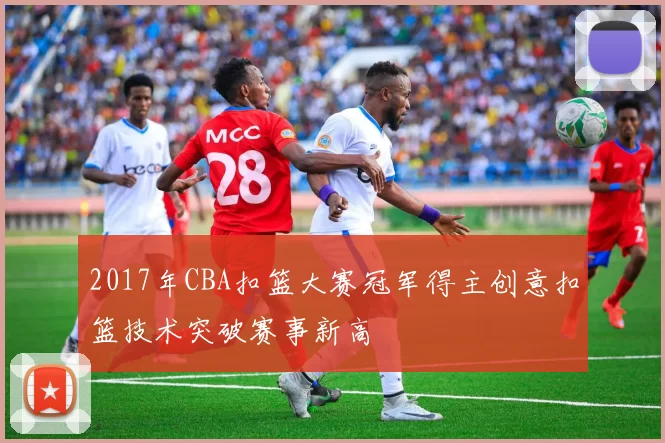 2017年CBA扣篮大赛冠军得主创意扣篮技术突破赛事新高