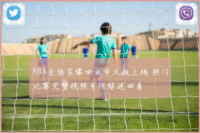 NBA全场录像回放中文版上线 热门比赛完整视频可供球迷回看