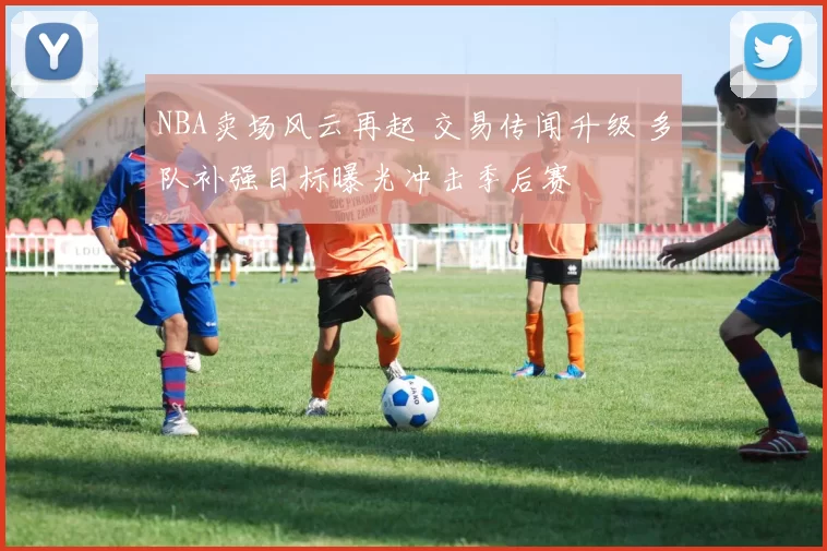 NBA卖场风云再起 交易传闻升级 多队补强目标曝光冲击季后赛