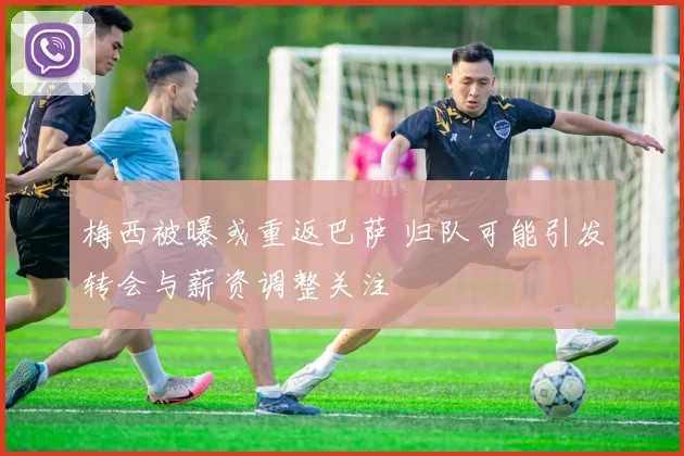 梅西被曝或重返巴萨 归队可能引发转会与薪资调整关注