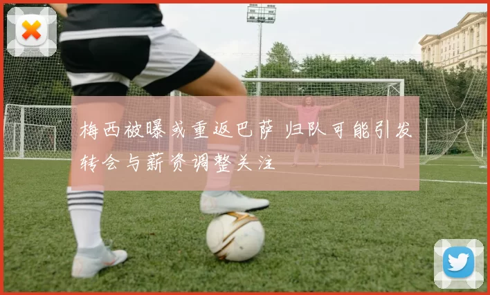 梅西被曝或重返巴萨 归队可能引发转会与薪资调整关注