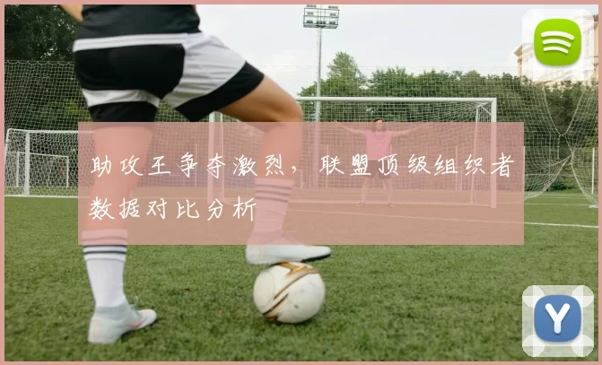 助攻王争夺激烈，联盟顶级组织者数据对比分析