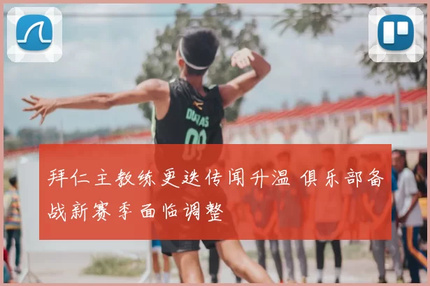 拜仁主教练更迭传闻升温 俱乐部备战新赛季面临调整