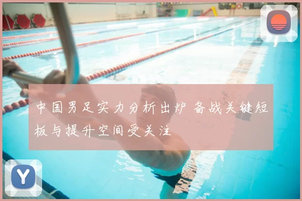 中国男足实力分析出炉 备战关键短板与提升空间受关注