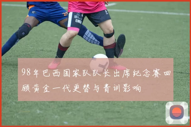 98年巴西国家队队长出席纪念赛回顾黄金一代更替与青训影响