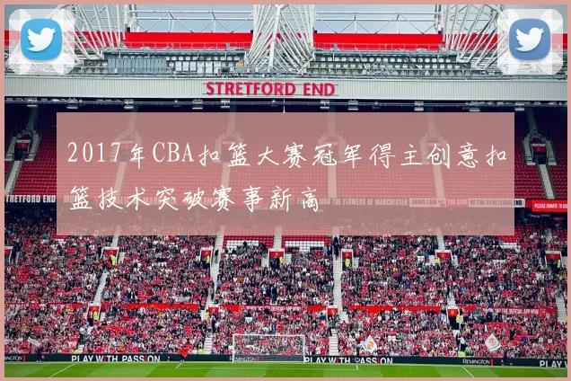 2017年CBA扣篮大赛冠军得主创意扣篮技术突破赛事新高
