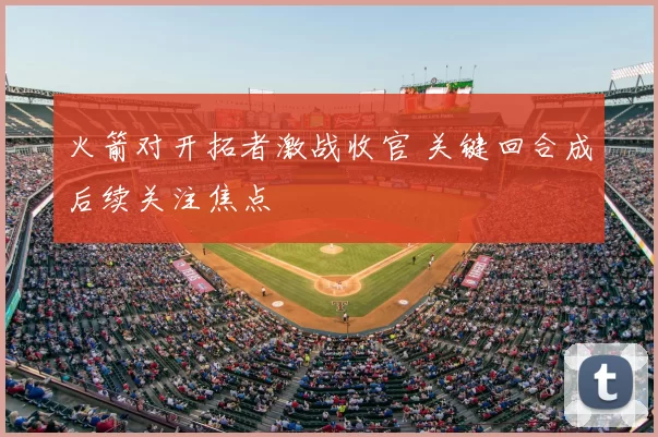 火箭对开拓者激战收官 关键回合成后续关注焦点