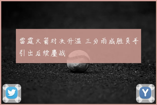 雷霆火箭对决升温 三分雨成胜负手引出后续鏖战