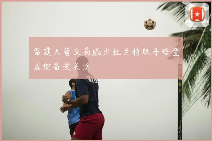 雷霆火箭交易威少杜兰特联手哈登后续备受关注