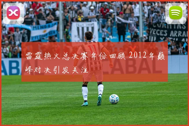 雷霆热火总决赛年份回顾 2012年巅峰对决引发关注