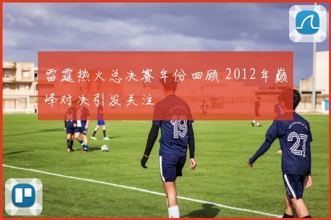 雷霆热火总决赛年份回顾 2012年巅峰对决引发关注